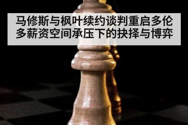 马修斯与枫叶续约谈判重启多伦多薪资空间承压下的抉择与博弈